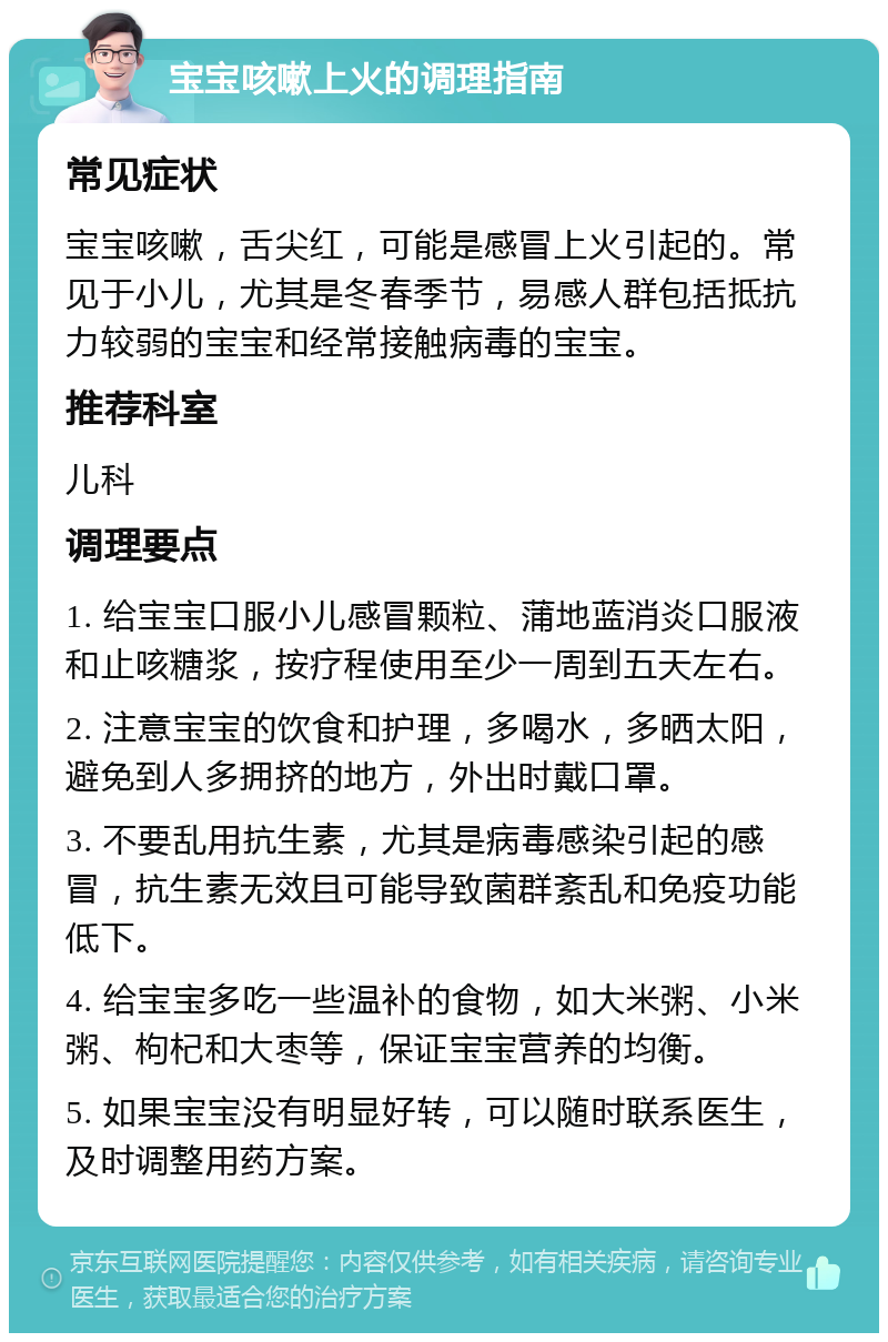 宝宝咳嗽上火的调理指南 常见症状 宝宝咳嗽，舌尖红，可能是感冒上火引起的。常见于小儿，尤其是冬春季节，易感人群包括抵抗力较弱的宝宝和经常接触病毒的宝宝。 推荐科室 儿科 调理要点 1. 给宝宝口服小儿感冒颗粒、蒲地蓝消炎口服液和止咳糖浆，按疗程使用至少一周到五天左右。 2. 注意宝宝的饮食和护理，多喝水，多晒太阳，避免到人多拥挤的地方，外出时戴口罩。 3. 不要乱用抗生素，尤其是病毒感染引起的感冒，抗生素无效且可能导致菌群紊乱和免疫功能低下。 4. 给宝宝多吃一些温补的食物，如大米粥、小米粥、枸杞和大枣等，保证宝宝营养的均衡。 5. 如果宝宝没有明显好转，可以随时联系医生，及时调整用药方案。