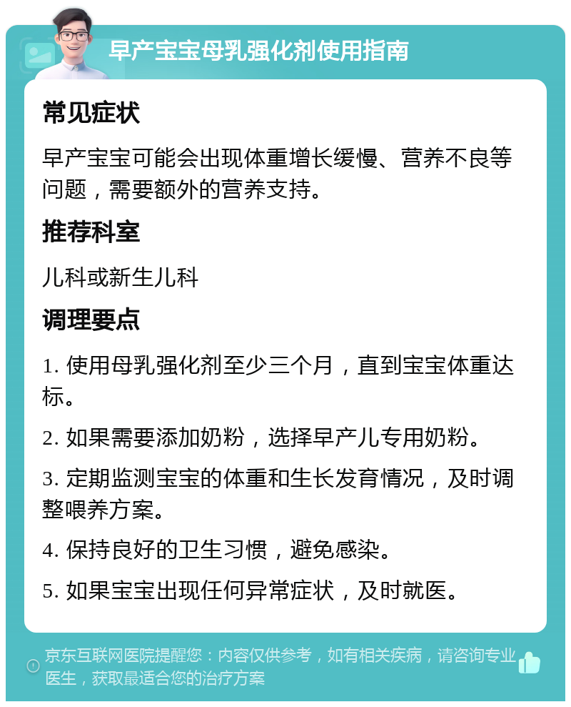 早产宝宝母乳强化剂使用指南 常见症状 早产宝宝可能会出现体重增长缓慢、营养不良等问题，需要额外的营养支持。 推荐科室 儿科或新生儿科 调理要点 1. 使用母乳强化剂至少三个月，直到宝宝体重达标。 2. 如果需要添加奶粉，选择早产儿专用奶粉。 3. 定期监测宝宝的体重和生长发育情况，及时调整喂养方案。 4. 保持良好的卫生习惯，避免感染。 5. 如果宝宝出现任何异常症状，及时就医。