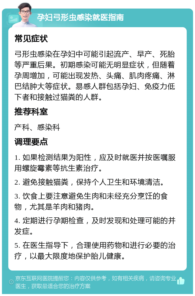 孕妇弓形虫感染就医指南 常见症状 弓形虫感染在孕妇中可能引起流产、早产、死胎等严重后果。初期感染可能无明显症状，但随着孕周增加，可能出现发热、头痛、肌肉疼痛、淋巴结肿大等症状。易感人群包括孕妇、免疫力低下者和接触过猫粪的人群。 推荐科室 产科、感染科 调理要点 1. 如果检测结果为阳性，应及时就医并按医嘱服用螺旋霉素等抗生素治疗。 2. 避免接触猫粪，保持个人卫生和环境清洁。 3. 饮食上要注意避免生肉和未经充分烹饪的食物，尤其是羊肉和猪肉。 4. 定期进行孕期检查，及时发现和处理可能的并发症。 5. 在医生指导下，合理使用药物和进行必要的治疗，以最大限度地保护胎儿健康。