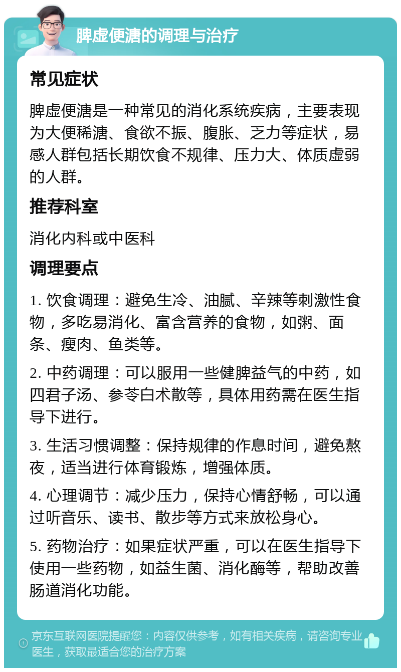 脾虚便溏的调理与治疗 常见症状 脾虚便溏是一种常见的消化系统疾病，主要表现为大便稀溏、食欲不振、腹胀、乏力等症状，易感人群包括长期饮食不规律、压力大、体质虚弱的人群。 推荐科室 消化内科或中医科 调理要点 1. 饮食调理：避免生冷、油腻、辛辣等刺激性食物，多吃易消化、富含营养的食物，如粥、面条、瘦肉、鱼类等。 2. 中药调理：可以服用一些健脾益气的中药，如四君子汤、参苓白术散等，具体用药需在医生指导下进行。 3. 生活习惯调整：保持规律的作息时间，避免熬夜，适当进行体育锻炼，增强体质。 4. 心理调节：减少压力，保持心情舒畅，可以通过听音乐、读书、散步等方式来放松身心。 5. 药物治疗：如果症状严重，可以在医生指导下使用一些药物，如益生菌、消化酶等，帮助改善肠道消化功能。