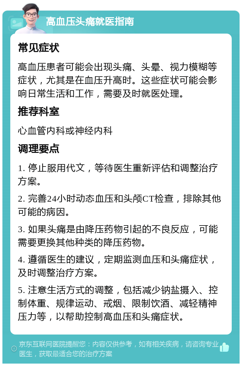 高血压头痛就医指南 常见症状 高血压患者可能会出现头痛、头晕、视力模糊等症状，尤其是在血压升高时。这些症状可能会影响日常生活和工作，需要及时就医处理。 推荐科室 心血管内科或神经内科 调理要点 1. 停止服用代文，等待医生重新评估和调整治疗方案。 2. 完善24小时动态血压和头颅CT检查，排除其他可能的病因。 3. 如果头痛是由降压药物引起的不良反应，可能需要更换其他种类的降压药物。 4. 遵循医生的建议，定期监测血压和头痛症状，及时调整治疗方案。 5. 注意生活方式的调整，包括减少钠盐摄入、控制体重、规律运动、戒烟、限制饮酒、减轻精神压力等，以帮助控制高血压和头痛症状。