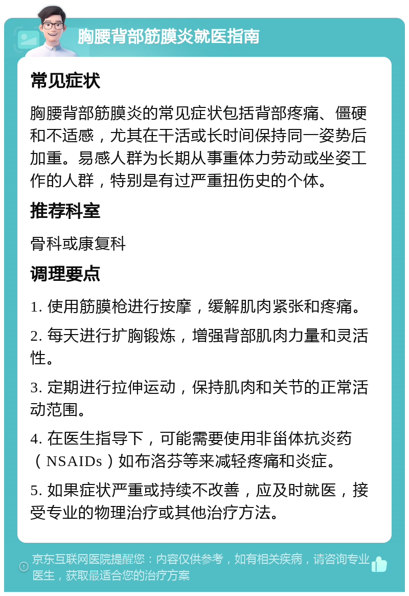 胸腰背部筋膜炎就医指南 常见症状 胸腰背部筋膜炎的常见症状包括背部疼痛、僵硬和不适感，尤其在干活或长时间保持同一姿势后加重。易感人群为长期从事重体力劳动或坐姿工作的人群，特别是有过严重扭伤史的个体。 推荐科室 骨科或康复科 调理要点 1. 使用筋膜枪进行按摩，缓解肌肉紧张和疼痛。 2. 每天进行扩胸锻炼，增强背部肌肉力量和灵活性。 3. 定期进行拉伸运动，保持肌肉和关节的正常活动范围。 4. 在医生指导下，可能需要使用非甾体抗炎药（NSAIDs）如布洛芬等来减轻疼痛和炎症。 5. 如果症状严重或持续不改善，应及时就医，接受专业的物理治疗或其他治疗方法。