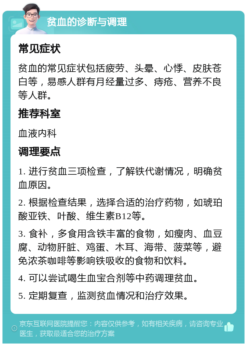 贫血的诊断与调理 常见症状 贫血的常见症状包括疲劳、头晕、心悸、皮肤苍白等，易感人群有月经量过多、痔疮、营养不良等人群。 推荐科室 血液内科 调理要点 1. 进行贫血三项检查，了解铁代谢情况，明确贫血原因。 2. 根据检查结果，选择合适的治疗药物，如琥珀酸亚铁、叶酸、维生素B12等。 3. 食补，多食用含铁丰富的食物，如瘦肉、血豆腐、动物肝脏、鸡蛋、木耳、海带、菠菜等，避免浓茶咖啡等影响铁吸收的食物和饮料。 4. 可以尝试喝生血宝合剂等中药调理贫血。 5. 定期复查，监测贫血情况和治疗效果。