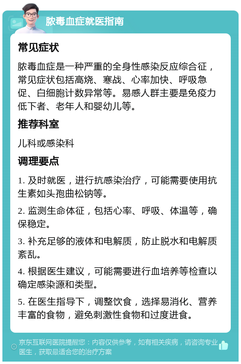 脓毒血症就医指南 常见症状 脓毒血症是一种严重的全身性感染反应综合征，常见症状包括高烧、寒战、心率加快、呼吸急促、白细胞计数异常等。易感人群主要是免疫力低下者、老年人和婴幼儿等。 推荐科室 儿科或感染科 调理要点 1. 及时就医，进行抗感染治疗，可能需要使用抗生素如头孢曲松钠等。 2. 监测生命体征，包括心率、呼吸、体温等，确保稳定。 3. 补充足够的液体和电解质，防止脱水和电解质紊乱。 4. 根据医生建议，可能需要进行血培养等检查以确定感染源和类型。 5. 在医生指导下，调整饮食，选择易消化、营养丰富的食物，避免刺激性食物和过度进食。