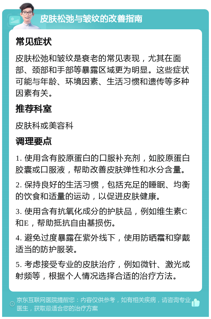 皮肤松弛与皱纹的改善指南 常见症状 皮肤松弛和皱纹是衰老的常见表现，尤其在面部、颈部和手部等暴露区域更为明显。这些症状可能与年龄、环境因素、生活习惯和遗传等多种因素有关。 推荐科室 皮肤科或美容科 调理要点 1. 使用含有胶原蛋白的口服补充剂，如胶原蛋白胶囊或口服液，帮助改善皮肤弹性和水分含量。 2. 保持良好的生活习惯，包括充足的睡眠、均衡的饮食和适量的运动，以促进皮肤健康。 3. 使用含有抗氧化成分的护肤品，例如维生素C和E，帮助抵抗自由基损伤。 4. 避免过度暴露在紫外线下，使用防晒霜和穿戴适当的防护服装。 5. 考虑接受专业的皮肤治疗，例如微针、激光或射频等，根据个人情况选择合适的治疗方法。