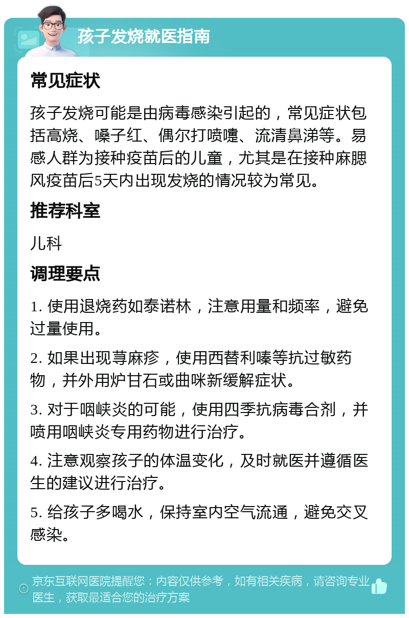 孩子发烧就医指南 常见症状 孩子发烧可能是由病毒感染引起的，常见症状包括高烧、嗓子红、偶尔打喷嚏、流清鼻涕等。易感人群为接种疫苗后的儿童，尤其是在接种麻腮风疫苗后5天内出现发烧的情况较为常见。 推荐科室 儿科 调理要点 1. 使用退烧药如泰诺林，注意用量和频率，避免过量使用。 2. 如果出现荨麻疹，使用西替利嗪等抗过敏药物，并外用炉甘石或曲咪新缓解症状。 3. 对于咽峡炎的可能，使用四季抗病毒合剂，并喷用咽峡炎专用药物进行治疗。 4. 注意观察孩子的体温变化，及时就医并遵循医生的建议进行治疗。 5. 给孩子多喝水，保持室内空气流通，避免交叉感染。