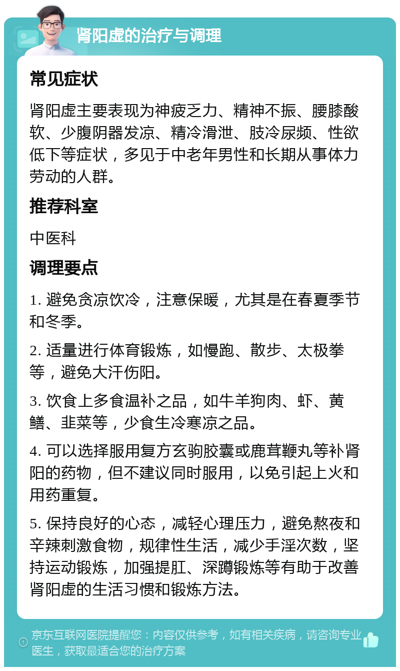 肾阳虚的治疗与调理 常见症状 肾阳虚主要表现为神疲乏力、精神不振、腰膝酸软、少腹阴器发凉、精冷滑泄、肢冷尿频、性欲低下等症状，多见于中老年男性和长期从事体力劳动的人群。 推荐科室 中医科 调理要点 1. 避免贪凉饮冷，注意保暖，尤其是在春夏季节和冬季。 2. 适量进行体育锻炼，如慢跑、散步、太极拳等，避免大汗伤阳。 3. 饮食上多食温补之品，如牛羊狗肉、虾、黄鳝、韭菜等，少食生冷寒凉之品。 4. 可以选择服用复方玄驹胶囊或鹿茸鞭丸等补肾阳的药物，但不建议同时服用，以免引起上火和用药重复。 5. 保持良好的心态，减轻心理压力，避免熬夜和辛辣刺激食物，规律性生活，减少手淫次数，坚持运动锻炼，加强提肛、深蹲锻炼等有助于改善肾阳虚的生活习惯和锻炼方法。