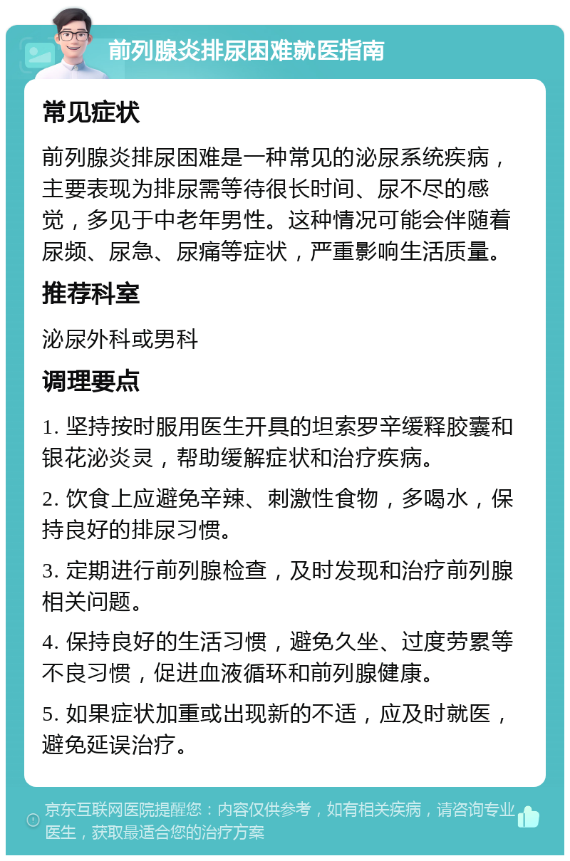 前列腺炎排尿困难就医指南 常见症状 前列腺炎排尿困难是一种常见的泌尿系统疾病，主要表现为排尿需等待很长时间、尿不尽的感觉，多见于中老年男性。这种情况可能会伴随着尿频、尿急、尿痛等症状，严重影响生活质量。 推荐科室 泌尿外科或男科 调理要点 1. 坚持按时服用医生开具的坦索罗辛缓释胶囊和银花泌炎灵，帮助缓解症状和治疗疾病。 2. 饮食上应避免辛辣、刺激性食物，多喝水，保持良好的排尿习惯。 3. 定期进行前列腺检查，及时发现和治疗前列腺相关问题。 4. 保持良好的生活习惯，避免久坐、过度劳累等不良习惯，促进血液循环和前列腺健康。 5. 如果症状加重或出现新的不适，应及时就医，避免延误治疗。