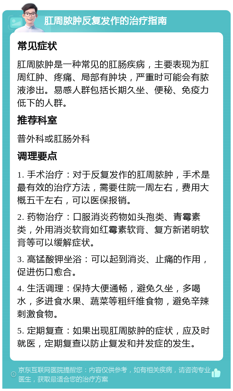 肛周脓肿反复发作的治疗指南 常见症状 肛周脓肿是一种常见的肛肠疾病，主要表现为肛周红肿、疼痛、局部有肿块，严重时可能会有脓液渗出。易感人群包括长期久坐、便秘、免疫力低下的人群。 推荐科室 普外科或肛肠外科 调理要点 1. 手术治疗：对于反复发作的肛周脓肿，手术是最有效的治疗方法，需要住院一周左右，费用大概五千左右，可以医保报销。 2. 药物治疗：口服消炎药物如头孢类、青霉素类，外用消炎软膏如红霉素软膏、复方新诺明软膏等可以缓解症状。 3. 高锰酸钾坐浴：可以起到消炎、止痛的作用，促进伤口愈合。 4. 生活调理：保持大便通畅，避免久坐，多喝水，多进食水果、蔬菜等粗纤维食物，避免辛辣刺激食物。 5. 定期复查：如果出现肛周脓肿的症状，应及时就医，定期复查以防止复发和并发症的发生。