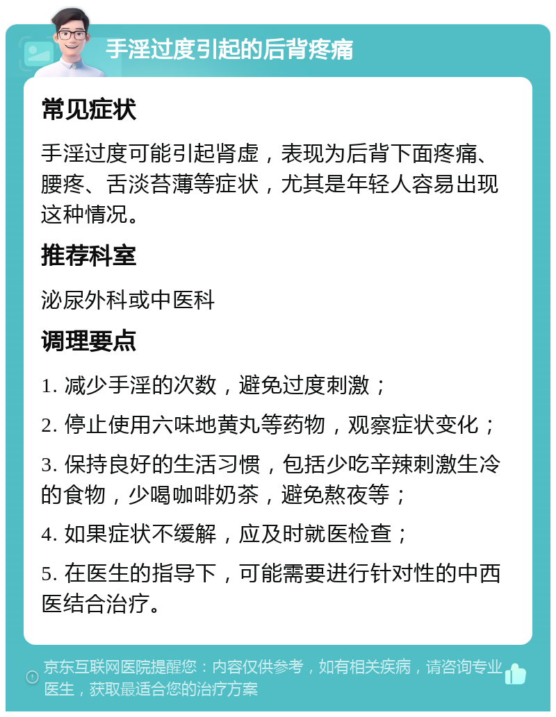 手淫过度引起的后背疼痛 常见症状 手淫过度可能引起肾虚，表现为后背下面疼痛、腰疼、舌淡苔薄等症状，尤其是年轻人容易出现这种情况。 推荐科室 泌尿外科或中医科 调理要点 1. 减少手淫的次数，避免过度刺激； 2. 停止使用六味地黄丸等药物，观察症状变化； 3. 保持良好的生活习惯，包括少吃辛辣刺激生冷的食物，少喝咖啡奶茶，避免熬夜等； 4. 如果症状不缓解，应及时就医检查； 5. 在医生的指导下，可能需要进行针对性的中西医结合治疗。