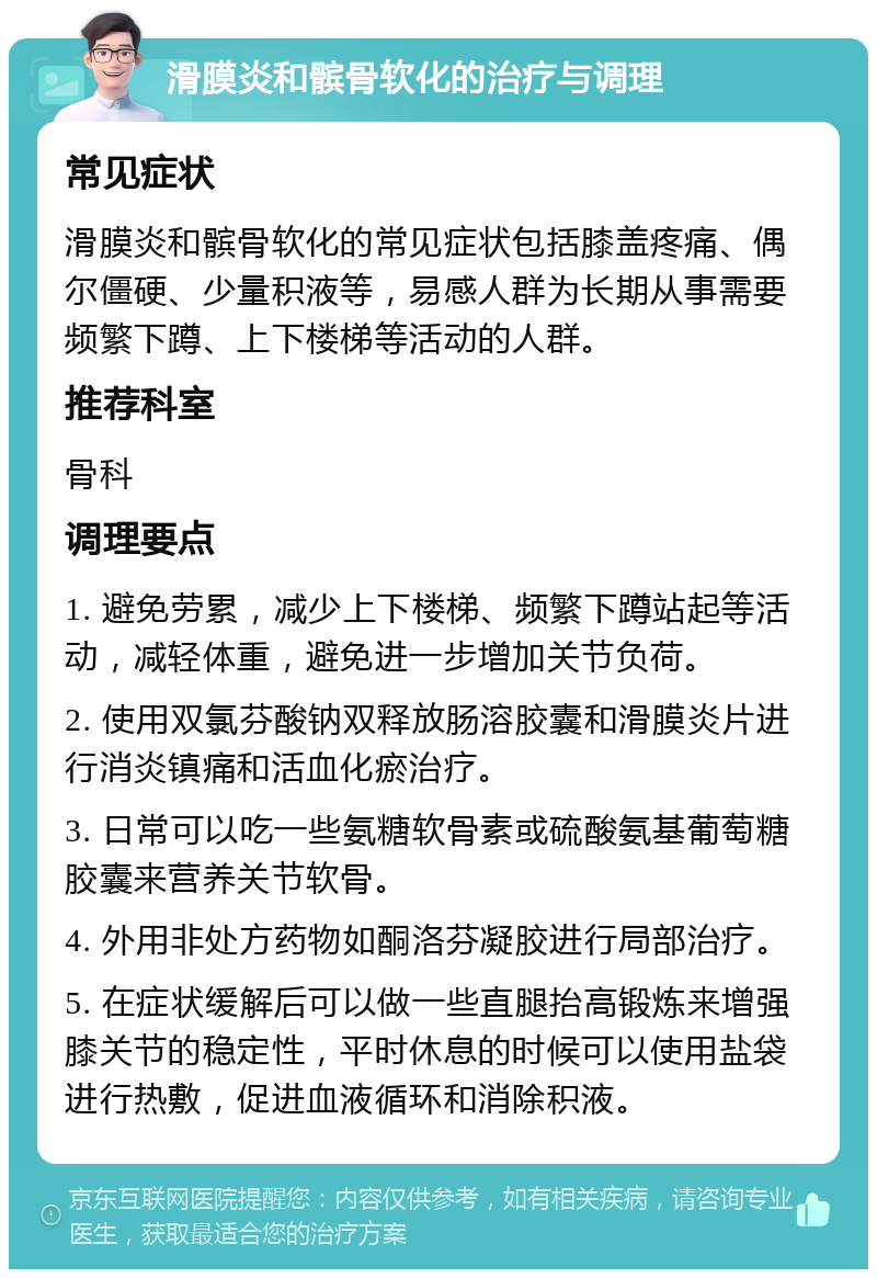 滑膜炎和髌骨软化的治疗与调理 常见症状 滑膜炎和髌骨软化的常见症状包括膝盖疼痛、偶尔僵硬、少量积液等，易感人群为长期从事需要频繁下蹲、上下楼梯等活动的人群。 推荐科室 骨科 调理要点 1. 避免劳累，减少上下楼梯、频繁下蹲站起等活动，减轻体重，避免进一步增加关节负荷。 2. 使用双氯芬酸钠双释放肠溶胶囊和滑膜炎片进行消炎镇痛和活血化瘀治疗。 3. 日常可以吃一些氨糖软骨素或硫酸氨基葡萄糖胶囊来营养关节软骨。 4. 外用非处方药物如酮洛芬凝胶进行局部治疗。 5. 在症状缓解后可以做一些直腿抬高锻炼来增强膝关节的稳定性，平时休息的时候可以使用盐袋进行热敷，促进血液循环和消除积液。