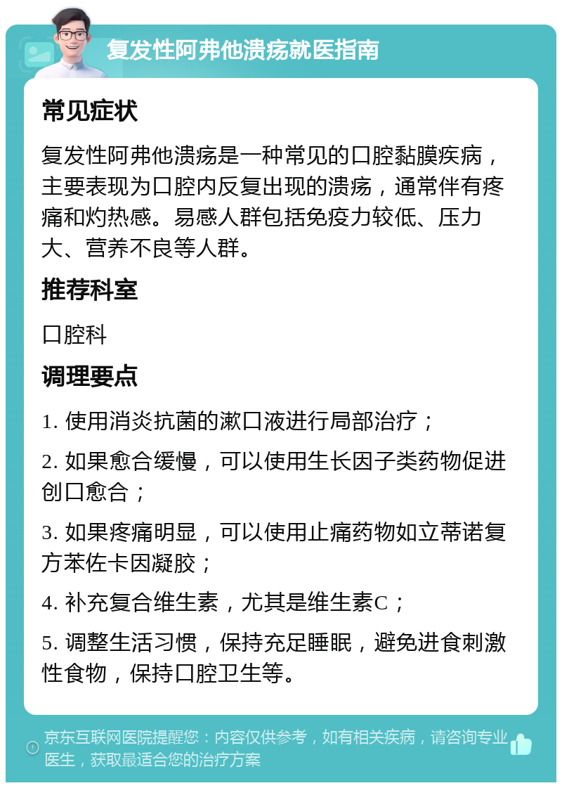 复发性阿弗他溃疡就医指南 常见症状 复发性阿弗他溃疡是一种常见的口腔黏膜疾病，主要表现为口腔内反复出现的溃疡，通常伴有疼痛和灼热感。易感人群包括免疫力较低、压力大、营养不良等人群。 推荐科室 口腔科 调理要点 1. 使用消炎抗菌的漱口液进行局部治疗； 2. 如果愈合缓慢，可以使用生长因子类药物促进创口愈合； 3. 如果疼痛明显，可以使用止痛药物如立蒂诺复方苯佐卡因凝胶； 4. 补充复合维生素，尤其是维生素C； 5. 调整生活习惯，保持充足睡眠，避免进食刺激性食物，保持口腔卫生等。