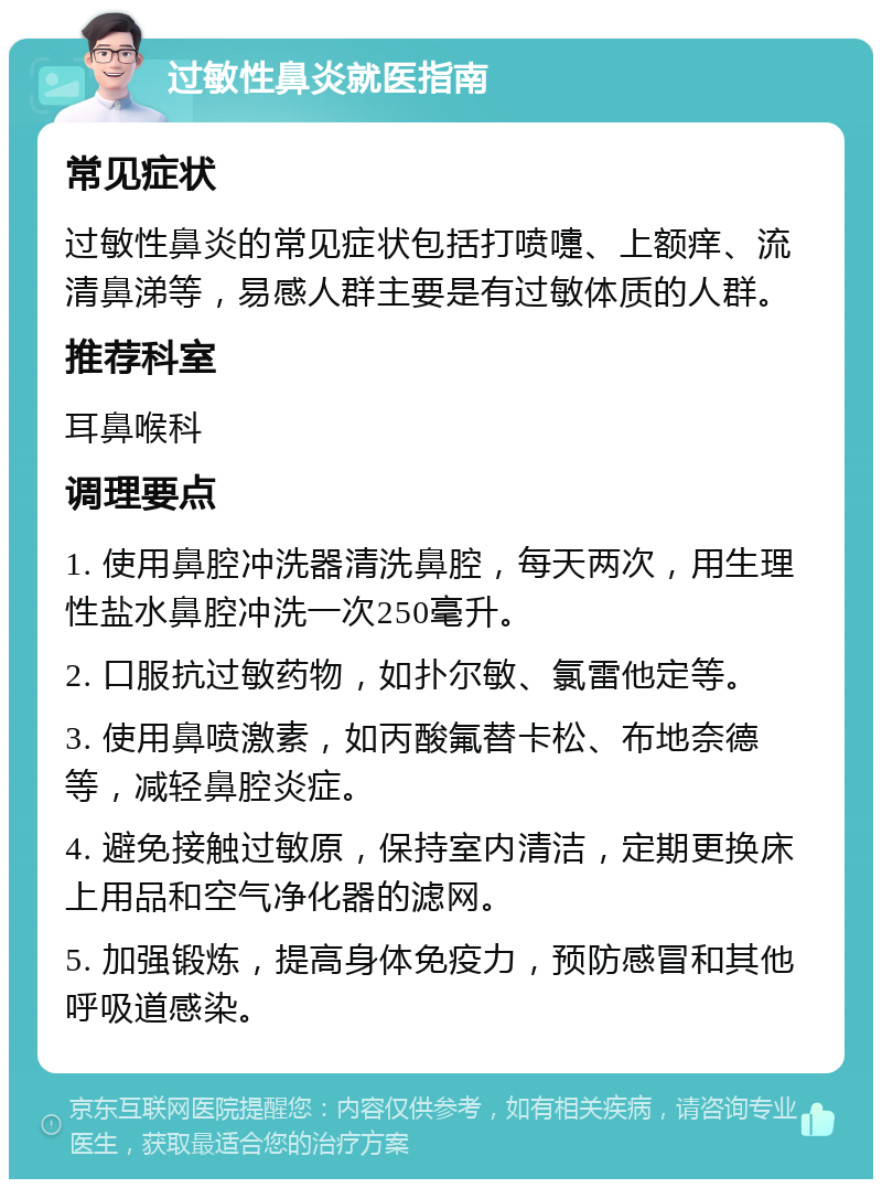 过敏性鼻炎就医指南 常见症状 过敏性鼻炎的常见症状包括打喷嚏、上额痒、流清鼻涕等，易感人群主要是有过敏体质的人群。 推荐科室 耳鼻喉科 调理要点 1. 使用鼻腔冲洗器清洗鼻腔，每天两次，用生理性盐水鼻腔冲洗一次250毫升。 2. 口服抗过敏药物，如扑尔敏、氯雷他定等。 3. 使用鼻喷激素，如丙酸氟替卡松、布地奈德等，减轻鼻腔炎症。 4. 避免接触过敏原，保持室内清洁，定期更换床上用品和空气净化器的滤网。 5. 加强锻炼，提高身体免疫力，预防感冒和其他呼吸道感染。