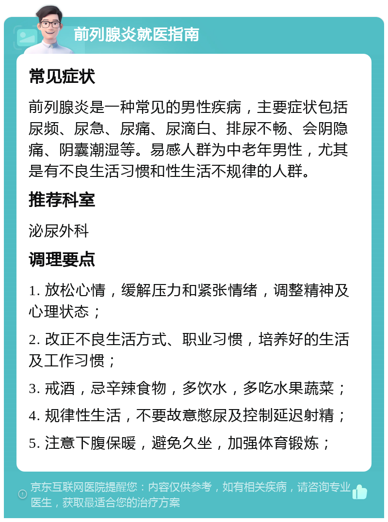 前列腺炎就医指南 常见症状 前列腺炎是一种常见的男性疾病，主要症状包括尿频、尿急、尿痛、尿滴白、排尿不畅、会阴隐痛、阴囊潮湿等。易感人群为中老年男性，尤其是有不良生活习惯和性生活不规律的人群。 推荐科室 泌尿外科 调理要点 1. 放松心情，缓解压力和紧张情绪，调整精神及心理状态； 2. 改正不良生活方式、职业习惯，培养好的生活及工作习惯； 3. 戒酒，忌辛辣食物，多饮水，多吃水果蔬菜； 4. 规律性生活，不要故意憋尿及控制延迟射精； 5. 注意下腹保暖，避免久坐，加强体育锻炼；