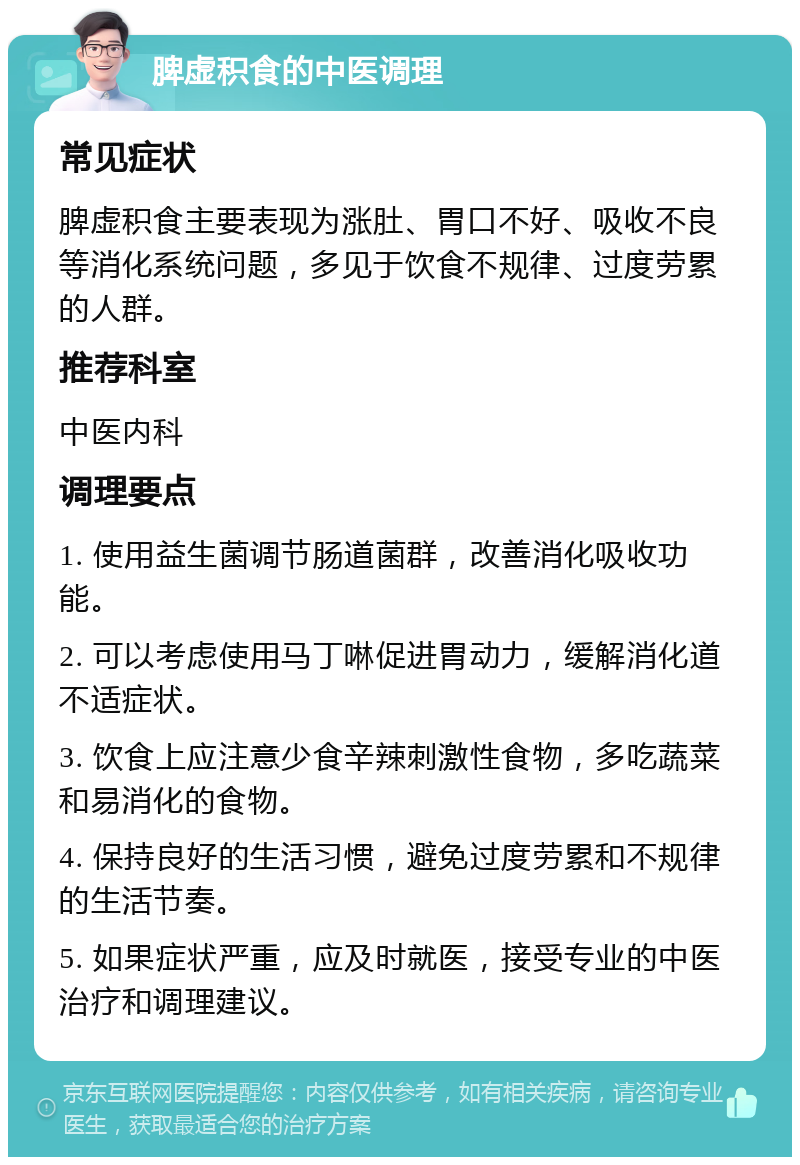 脾虚积食的中医调理 常见症状 脾虚积食主要表现为涨肚、胃口不好、吸收不良等消化系统问题，多见于饮食不规律、过度劳累的人群。 推荐科室 中医内科 调理要点 1. 使用益生菌调节肠道菌群，改善消化吸收功能。 2. 可以考虑使用马丁啉促进胃动力，缓解消化道不适症状。 3. 饮食上应注意少食辛辣刺激性食物，多吃蔬菜和易消化的食物。 4. 保持良好的生活习惯，避免过度劳累和不规律的生活节奏。 5. 如果症状严重，应及时就医，接受专业的中医治疗和调理建议。