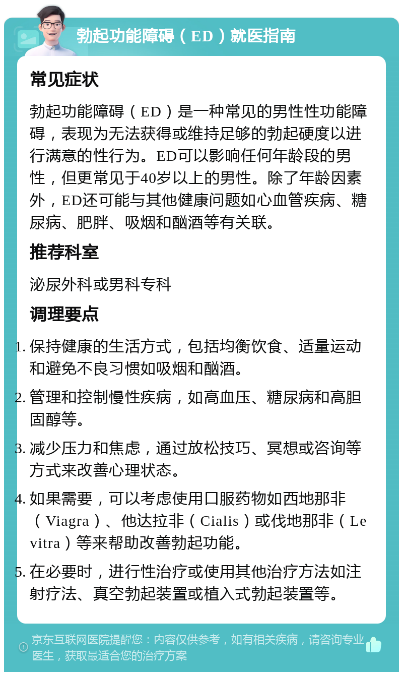 勃起功能障碍（ED）就医指南 常见症状 勃起功能障碍（ED）是一种常见的男性性功能障碍，表现为无法获得或维持足够的勃起硬度以进行满意的性行为。ED可以影响任何年龄段的男性，但更常见于40岁以上的男性。除了年龄因素外，ED还可能与其他健康问题如心血管疾病、糖尿病、肥胖、吸烟和酗酒等有关联。 推荐科室 泌尿外科或男科专科 调理要点 保持健康的生活方式，包括均衡饮食、适量运动和避免不良习惯如吸烟和酗酒。 管理和控制慢性疾病，如高血压、糖尿病和高胆固醇等。 减少压力和焦虑，通过放松技巧、冥想或咨询等方式来改善心理状态。 如果需要，可以考虑使用口服药物如西地那非（Viagra）、他达拉非（Cialis）或伐地那非（Levitra）等来帮助改善勃起功能。 在必要时，进行性治疗或使用其他治疗方法如注射疗法、真空勃起装置或植入式勃起装置等。