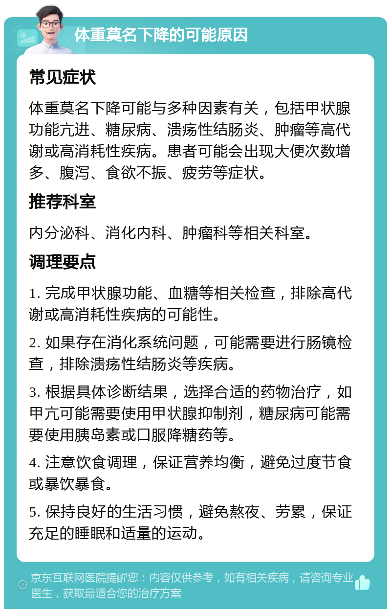 体重莫名下降的可能原因 常见症状 体重莫名下降可能与多种因素有关，包括甲状腺功能亢进、糖尿病、溃疡性结肠炎、肿瘤等高代谢或高消耗性疾病。患者可能会出现大便次数增多、腹泻、食欲不振、疲劳等症状。 推荐科室 内分泌科、消化内科、肿瘤科等相关科室。 调理要点 1. 完成甲状腺功能、血糖等相关检查，排除高代谢或高消耗性疾病的可能性。 2. 如果存在消化系统问题，可能需要进行肠镜检查，排除溃疡性结肠炎等疾病。 3. 根据具体诊断结果，选择合适的药物治疗，如甲亢可能需要使用甲状腺抑制剂，糖尿病可能需要使用胰岛素或口服降糖药等。 4. 注意饮食调理，保证营养均衡，避免过度节食或暴饮暴食。 5. 保持良好的生活习惯，避免熬夜、劳累，保证充足的睡眠和适量的运动。