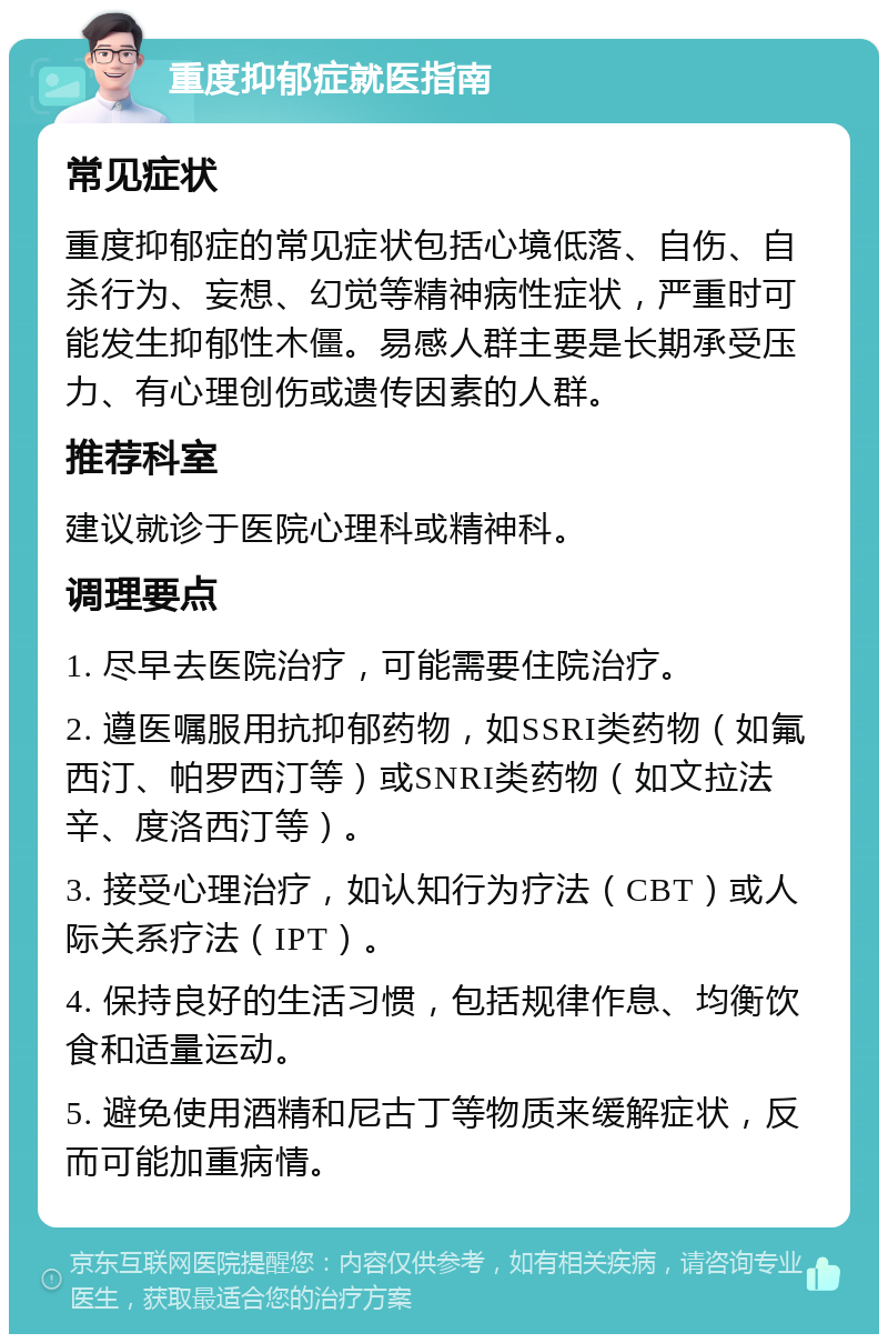 重度抑郁症就医指南 常见症状 重度抑郁症的常见症状包括心境低落、自伤、自杀行为、妄想、幻觉等精神病性症状，严重时可能发生抑郁性木僵。易感人群主要是长期承受压力、有心理创伤或遗传因素的人群。 推荐科室 建议就诊于医院心理科或精神科。 调理要点 1. 尽早去医院治疗，可能需要住院治疗。 2. 遵医嘱服用抗抑郁药物，如SSRI类药物（如氟西汀、帕罗西汀等）或SNRI类药物（如文拉法辛、度洛西汀等）。 3. 接受心理治疗，如认知行为疗法（CBT）或人际关系疗法（IPT）。 4. 保持良好的生活习惯，包括规律作息、均衡饮食和适量运动。 5. 避免使用酒精和尼古丁等物质来缓解症状，反而可能加重病情。