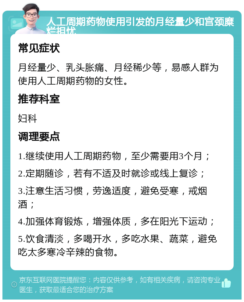 人工周期药物使用引发的月经量少和宫颈糜烂担忧 常见症状 月经量少、乳头胀痛、月经稀少等，易感人群为使用人工周期药物的女性。 推荐科室 妇科 调理要点 1.继续使用人工周期药物，至少需要用3个月； 2.定期随诊，若有不适及时就诊或线上复诊； 3.注意生活习惯，劳逸适度，避免受寒，戒烟酒； 4.加强体育锻炼，增强体质，多在阳光下运动； 5.饮食清淡，多喝开水，多吃水果、蔬菜，避免吃太多寒冷辛辣的食物。