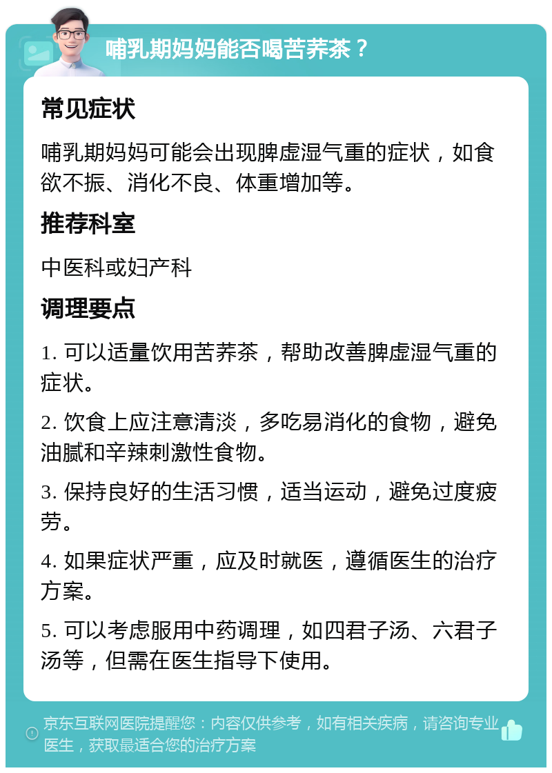 哺乳期妈妈能否喝苦荞茶？ 常见症状 哺乳期妈妈可能会出现脾虚湿气重的症状，如食欲不振、消化不良、体重增加等。 推荐科室 中医科或妇产科 调理要点 1. 可以适量饮用苦荞茶，帮助改善脾虚湿气重的症状。 2. 饮食上应注意清淡，多吃易消化的食物，避免油腻和辛辣刺激性食物。 3. 保持良好的生活习惯，适当运动，避免过度疲劳。 4. 如果症状严重，应及时就医，遵循医生的治疗方案。 5. 可以考虑服用中药调理，如四君子汤、六君子汤等，但需在医生指导下使用。