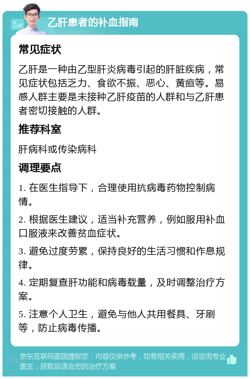 乙肝患者的补血指南 常见症状 乙肝是一种由乙型肝炎病毒引起的肝脏疾病，常见症状包括乏力、食欲不振、恶心、黄疸等。易感人群主要是未接种乙肝疫苗的人群和与乙肝患者密切接触的人群。 推荐科室 肝病科或传染病科 调理要点 1. 在医生指导下，合理使用抗病毒药物控制病情。 2. 根据医生建议，适当补充营养，例如服用补血口服液来改善贫血症状。 3. 避免过度劳累，保持良好的生活习惯和作息规律。 4. 定期复查肝功能和病毒载量，及时调整治疗方案。 5. 注意个人卫生，避免与他人共用餐具、牙刷等，防止病毒传播。