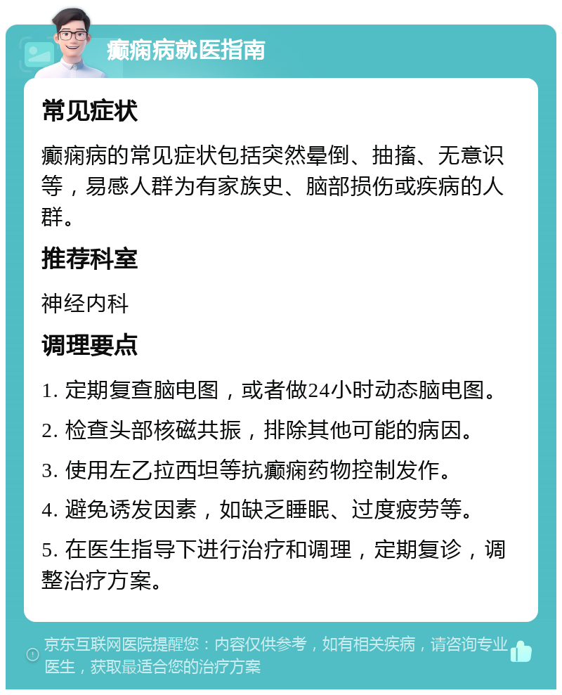 癫痫病就医指南 常见症状 癫痫病的常见症状包括突然晕倒、抽搐、无意识等，易感人群为有家族史、脑部损伤或疾病的人群。 推荐科室 神经内科 调理要点 1. 定期复查脑电图，或者做24小时动态脑电图。 2. 检查头部核磁共振，排除其他可能的病因。 3. 使用左乙拉西坦等抗癫痫药物控制发作。 4. 避免诱发因素，如缺乏睡眠、过度疲劳等。 5. 在医生指导下进行治疗和调理，定期复诊，调整治疗方案。