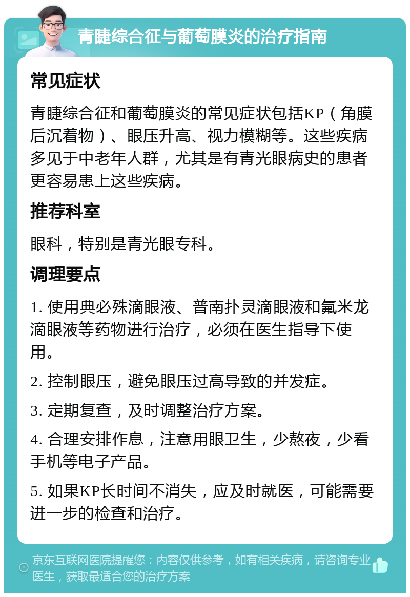 青睫综合征与葡萄膜炎的治疗指南 常见症状 青睫综合征和葡萄膜炎的常见症状包括KP（角膜后沉着物）、眼压升高、视力模糊等。这些疾病多见于中老年人群，尤其是有青光眼病史的患者更容易患上这些疾病。 推荐科室 眼科，特别是青光眼专科。 调理要点 1. 使用典必殊滴眼液、普南扑灵滴眼液和氟米龙滴眼液等药物进行治疗，必须在医生指导下使用。 2. 控制眼压，避免眼压过高导致的并发症。 3. 定期复查，及时调整治疗方案。 4. 合理安排作息，注意用眼卫生，少熬夜，少看手机等电子产品。 5. 如果KP长时间不消失，应及时就医，可能需要进一步的检查和治疗。