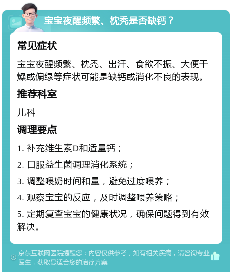 宝宝夜醒频繁、枕秃是否缺钙？ 常见症状 宝宝夜醒频繁、枕秃、出汗、食欲不振、大便干燥或偏绿等症状可能是缺钙或消化不良的表现。 推荐科室 儿科 调理要点 1. 补充维生素D和适量钙； 2. 口服益生菌调理消化系统； 3. 调整喂奶时间和量，避免过度喂养； 4. 观察宝宝的反应，及时调整喂养策略； 5. 定期复查宝宝的健康状况，确保问题得到有效解决。