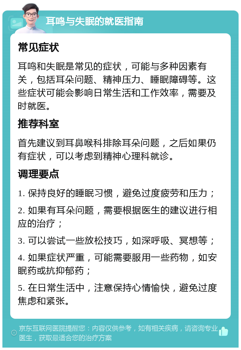 耳鸣与失眠的就医指南 常见症状 耳鸣和失眠是常见的症状，可能与多种因素有关，包括耳朵问题、精神压力、睡眠障碍等。这些症状可能会影响日常生活和工作效率，需要及时就医。 推荐科室 首先建议到耳鼻喉科排除耳朵问题，之后如果仍有症状，可以考虑到精神心理科就诊。 调理要点 1. 保持良好的睡眠习惯，避免过度疲劳和压力； 2. 如果有耳朵问题，需要根据医生的建议进行相应的治疗； 3. 可以尝试一些放松技巧，如深呼吸、冥想等； 4. 如果症状严重，可能需要服用一些药物，如安眠药或抗抑郁药； 5. 在日常生活中，注意保持心情愉快，避免过度焦虑和紧张。