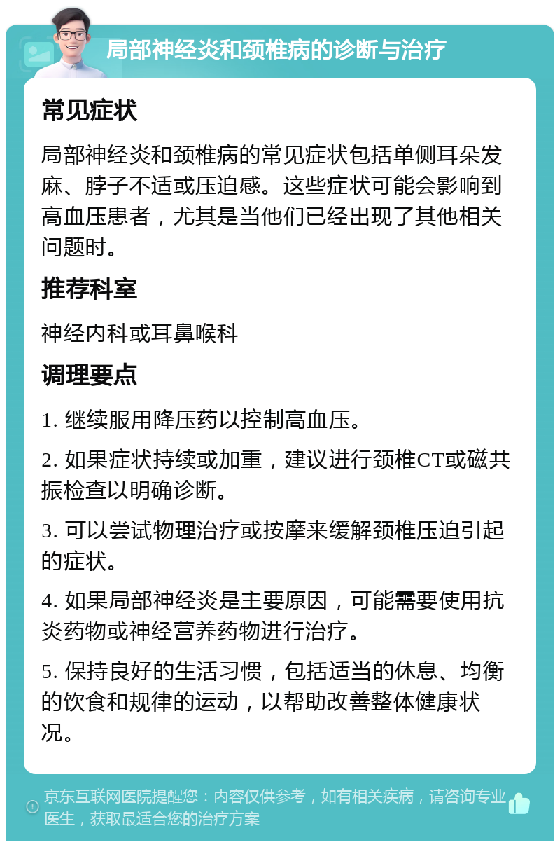 局部神经炎和颈椎病的诊断与治疗 常见症状 局部神经炎和颈椎病的常见症状包括单侧耳朵发麻、脖子不适或压迫感。这些症状可能会影响到高血压患者，尤其是当他们已经出现了其他相关问题时。 推荐科室 神经内科或耳鼻喉科 调理要点 1. 继续服用降压药以控制高血压。 2. 如果症状持续或加重，建议进行颈椎CT或磁共振检查以明确诊断。 3. 可以尝试物理治疗或按摩来缓解颈椎压迫引起的症状。 4. 如果局部神经炎是主要原因，可能需要使用抗炎药物或神经营养药物进行治疗。 5. 保持良好的生活习惯，包括适当的休息、均衡的饮食和规律的运动，以帮助改善整体健康状况。