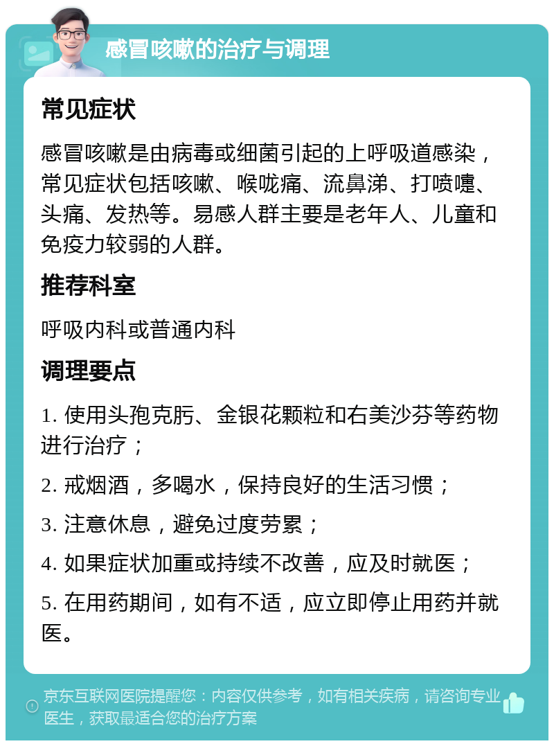 感冒咳嗽的治疗与调理 常见症状 感冒咳嗽是由病毒或细菌引起的上呼吸道感染，常见症状包括咳嗽、喉咙痛、流鼻涕、打喷嚏、头痛、发热等。易感人群主要是老年人、儿童和免疫力较弱的人群。 推荐科室 呼吸内科或普通内科 调理要点 1. 使用头孢克肟、金银花颗粒和右美沙芬等药物进行治疗； 2. 戒烟酒，多喝水，保持良好的生活习惯； 3. 注意休息，避免过度劳累； 4. 如果症状加重或持续不改善，应及时就医； 5. 在用药期间，如有不适，应立即停止用药并就医。