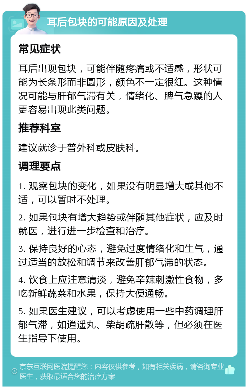 耳后包块的可能原因及处理 常见症状 耳后出现包块，可能伴随疼痛或不适感，形状可能为长条形而非圆形，颜色不一定很红。这种情况可能与肝郁气滞有关，情绪化、脾气急躁的人更容易出现此类问题。 推荐科室 建议就诊于普外科或皮肤科。 调理要点 1. 观察包块的变化，如果没有明显增大或其他不适，可以暂时不处理。 2. 如果包块有增大趋势或伴随其他症状，应及时就医，进行进一步检查和治疗。 3. 保持良好的心态，避免过度情绪化和生气，通过适当的放松和调节来改善肝郁气滞的状态。 4. 饮食上应注意清淡，避免辛辣刺激性食物，多吃新鲜蔬菜和水果，保持大便通畅。 5. 如果医生建议，可以考虑使用一些中药调理肝郁气滞，如逍遥丸、柴胡疏肝散等，但必须在医生指导下使用。