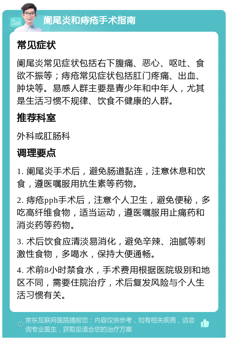 阑尾炎和痔疮手术指南 常见症状 阑尾炎常见症状包括右下腹痛、恶心、呕吐、食欲不振等；痔疮常见症状包括肛门疼痛、出血、肿块等。易感人群主要是青少年和中年人，尤其是生活习惯不规律、饮食不健康的人群。 推荐科室 外科或肛肠科 调理要点 1. 阑尾炎手术后，避免肠道黏连，注意休息和饮食，遵医嘱服用抗生素等药物。 2. 痔疮pph手术后，注意个人卫生，避免便秘，多吃高纤维食物，适当运动，遵医嘱服用止痛药和消炎药等药物。 3. 术后饮食应清淡易消化，避免辛辣、油腻等刺激性食物，多喝水，保持大便通畅。 4. 术前8小时禁食水，手术费用根据医院级别和地区不同，需要住院治疗，术后复发风险与个人生活习惯有关。