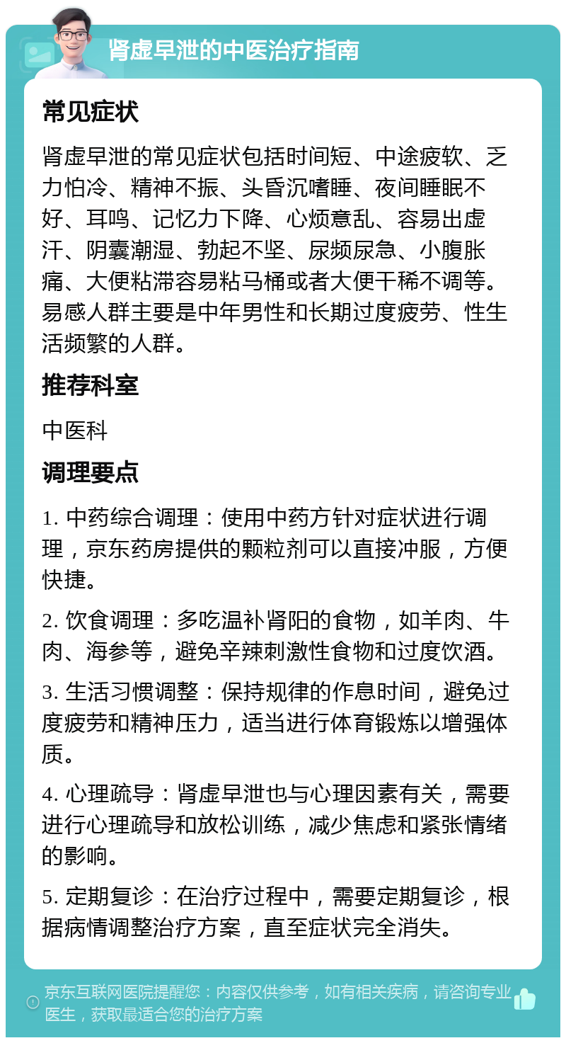 肾虚早泄的中医治疗指南 常见症状 肾虚早泄的常见症状包括时间短、中途疲软、乏力怕冷、精神不振、头昏沉嗜睡、夜间睡眠不好、耳鸣、记忆力下降、心烦意乱、容易出虚汗、阴囊潮湿、勃起不坚、尿频尿急、小腹胀痛、大便粘滞容易粘马桶或者大便干稀不调等。易感人群主要是中年男性和长期过度疲劳、性生活频繁的人群。 推荐科室 中医科 调理要点 1. 中药综合调理：使用中药方针对症状进行调理，京东药房提供的颗粒剂可以直接冲服，方便快捷。 2. 饮食调理：多吃温补肾阳的食物，如羊肉、牛肉、海参等，避免辛辣刺激性食物和过度饮酒。 3. 生活习惯调整：保持规律的作息时间，避免过度疲劳和精神压力，适当进行体育锻炼以增强体质。 4. 心理疏导：肾虚早泄也与心理因素有关，需要进行心理疏导和放松训练，减少焦虑和紧张情绪的影响。 5. 定期复诊：在治疗过程中，需要定期复诊，根据病情调整治疗方案，直至症状完全消失。