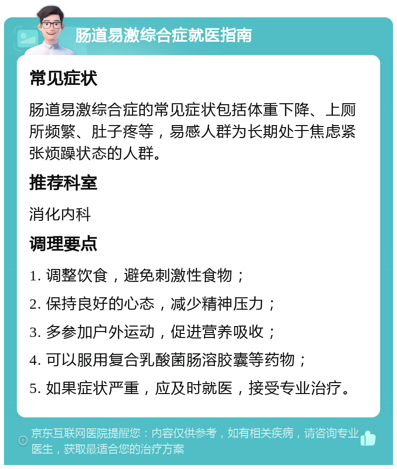 肠道易激综合症就医指南 常见症状 肠道易激综合症的常见症状包括体重下降、上厕所频繁、肚子疼等，易感人群为长期处于焦虑紧张烦躁状态的人群。 推荐科室 消化内科 调理要点 1. 调整饮食，避免刺激性食物； 2. 保持良好的心态，减少精神压力； 3. 多参加户外运动，促进营养吸收； 4. 可以服用复合乳酸菌肠溶胶囊等药物； 5. 如果症状严重，应及时就医，接受专业治疗。