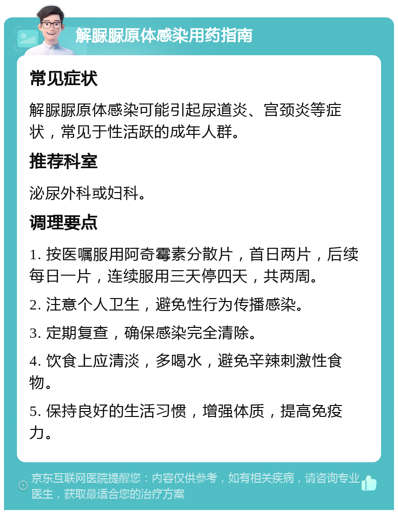 解脲脲原体感染用药指南 常见症状 解脲脲原体感染可能引起尿道炎、宫颈炎等症状，常见于性活跃的成年人群。 推荐科室 泌尿外科或妇科。 调理要点 1. 按医嘱服用阿奇霉素分散片，首日两片，后续每日一片，连续服用三天停四天，共两周。 2. 注意个人卫生，避免性行为传播感染。 3. 定期复查，确保感染完全清除。 4. 饮食上应清淡，多喝水，避免辛辣刺激性食物。 5. 保持良好的生活习惯，增强体质，提高免疫力。