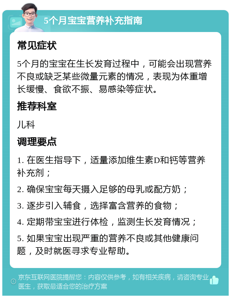 5个月宝宝营养补充指南 常见症状 5个月的宝宝在生长发育过程中，可能会出现营养不良或缺乏某些微量元素的情况，表现为体重增长缓慢、食欲不振、易感染等症状。 推荐科室 儿科 调理要点 1. 在医生指导下，适量添加维生素D和钙等营养补充剂； 2. 确保宝宝每天摄入足够的母乳或配方奶； 3. 逐步引入辅食，选择富含营养的食物； 4. 定期带宝宝进行体检，监测生长发育情况； 5. 如果宝宝出现严重的营养不良或其他健康问题，及时就医寻求专业帮助。