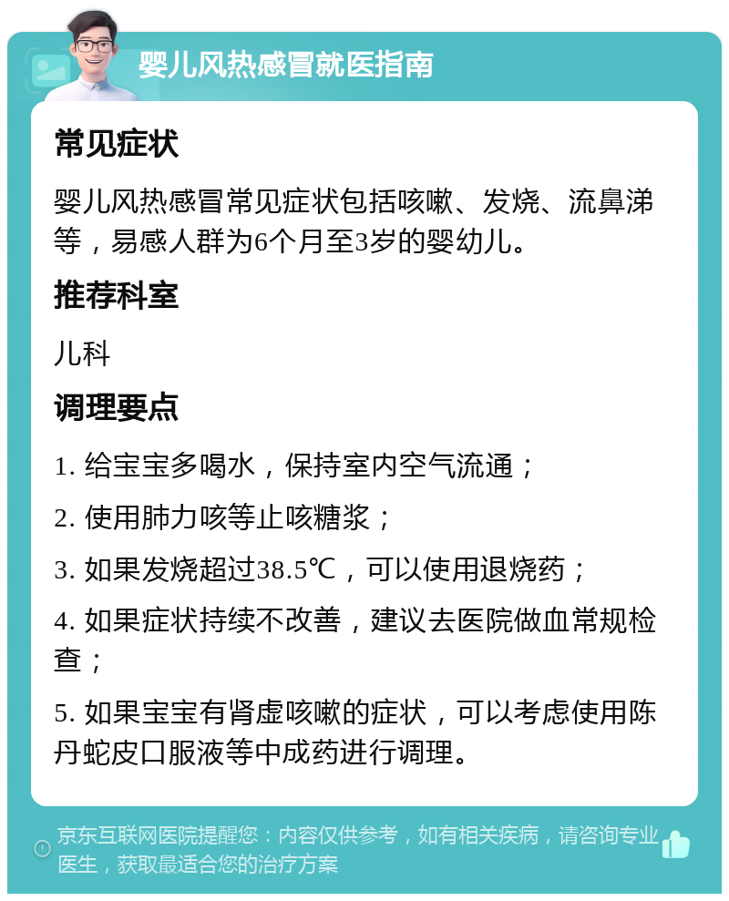 婴儿风热感冒就医指南 常见症状 婴儿风热感冒常见症状包括咳嗽、发烧、流鼻涕等，易感人群为6个月至3岁的婴幼儿。 推荐科室 儿科 调理要点 1. 给宝宝多喝水，保持室内空气流通； 2. 使用肺力咳等止咳糖浆； 3. 如果发烧超过38.5℃，可以使用退烧药； 4. 如果症状持续不改善，建议去医院做血常规检查； 5. 如果宝宝有肾虚咳嗽的症状，可以考虑使用陈丹蛇皮口服液等中成药进行调理。