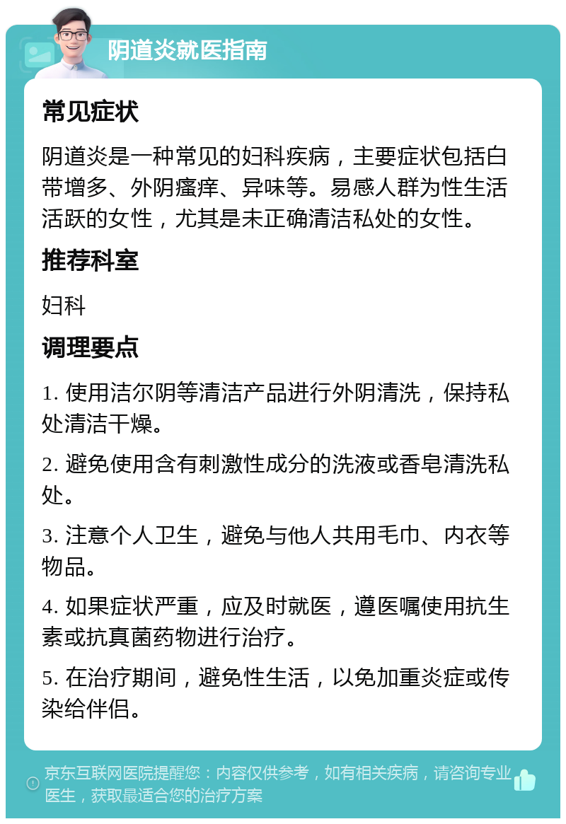 阴道炎就医指南 常见症状 阴道炎是一种常见的妇科疾病，主要症状包括白带增多、外阴瘙痒、异味等。易感人群为性生活活跃的女性，尤其是未正确清洁私处的女性。 推荐科室 妇科 调理要点 1. 使用洁尔阴等清洁产品进行外阴清洗，保持私处清洁干燥。 2. 避免使用含有刺激性成分的洗液或香皂清洗私处。 3. 注意个人卫生，避免与他人共用毛巾、内衣等物品。 4. 如果症状严重，应及时就医，遵医嘱使用抗生素或抗真菌药物进行治疗。 5. 在治疗期间，避免性生活，以免加重炎症或传染给伴侣。