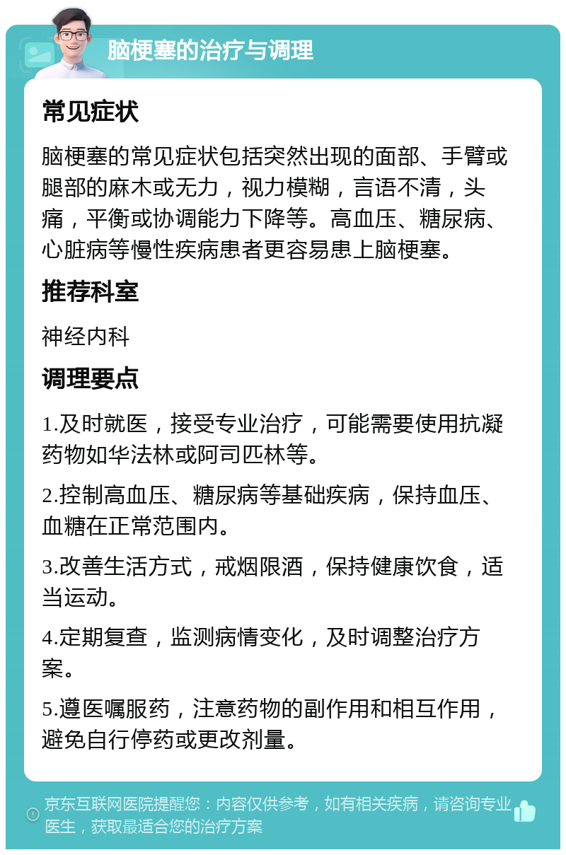 脑梗塞的治疗与调理 常见症状 脑梗塞的常见症状包括突然出现的面部、手臂或腿部的麻木或无力，视力模糊，言语不清，头痛，平衡或协调能力下降等。高血压、糖尿病、心脏病等慢性疾病患者更容易患上脑梗塞。 推荐科室 神经内科 调理要点 1.及时就医，接受专业治疗，可能需要使用抗凝药物如华法林或阿司匹林等。 2.控制高血压、糖尿病等基础疾病，保持血压、血糖在正常范围内。 3.改善生活方式，戒烟限酒，保持健康饮食，适当运动。 4.定期复查，监测病情变化，及时调整治疗方案。 5.遵医嘱服药，注意药物的副作用和相互作用，避免自行停药或更改剂量。