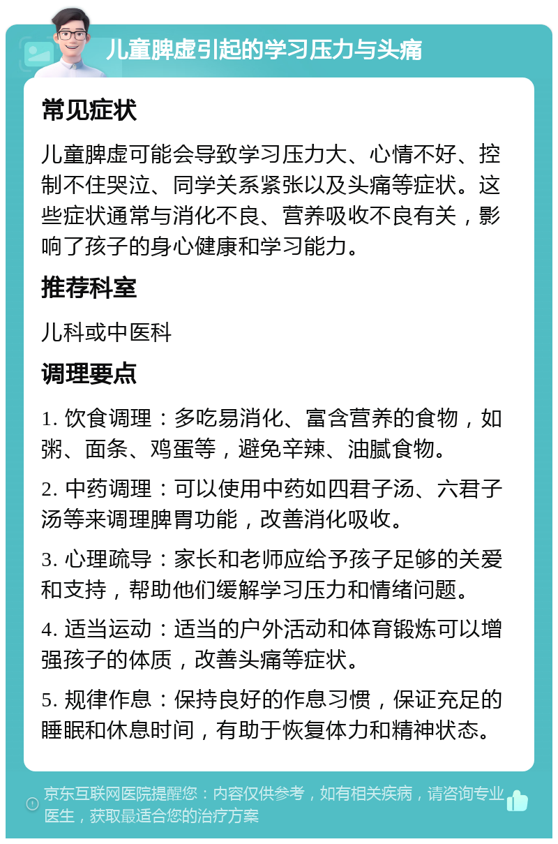 儿童脾虚引起的学习压力与头痛 常见症状 儿童脾虚可能会导致学习压力大、心情不好、控制不住哭泣、同学关系紧张以及头痛等症状。这些症状通常与消化不良、营养吸收不良有关，影响了孩子的身心健康和学习能力。 推荐科室 儿科或中医科 调理要点 1. 饮食调理：多吃易消化、富含营养的食物，如粥、面条、鸡蛋等，避免辛辣、油腻食物。 2. 中药调理：可以使用中药如四君子汤、六君子汤等来调理脾胃功能，改善消化吸收。 3. 心理疏导：家长和老师应给予孩子足够的关爱和支持，帮助他们缓解学习压力和情绪问题。 4. 适当运动：适当的户外活动和体育锻炼可以增强孩子的体质，改善头痛等症状。 5. 规律作息：保持良好的作息习惯，保证充足的睡眠和休息时间，有助于恢复体力和精神状态。