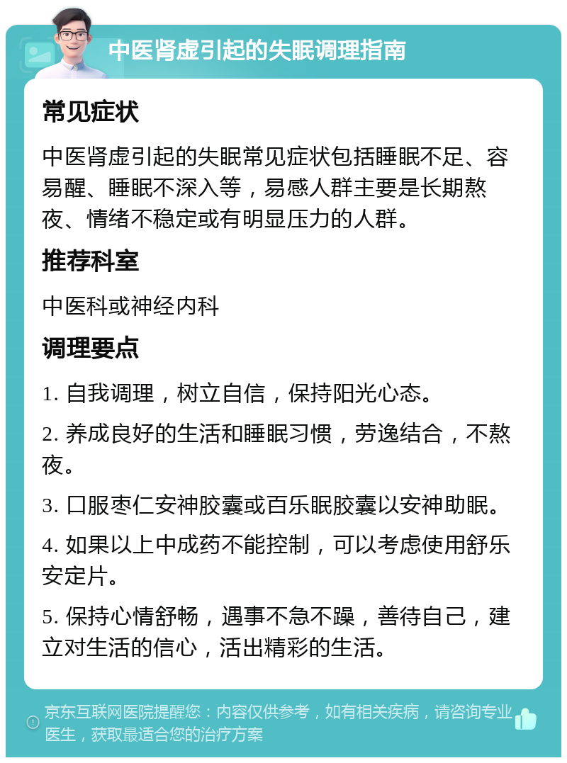 中医肾虚引起的失眠调理指南 常见症状 中医肾虚引起的失眠常见症状包括睡眠不足、容易醒、睡眠不深入等，易感人群主要是长期熬夜、情绪不稳定或有明显压力的人群。 推荐科室 中医科或神经内科 调理要点 1. 自我调理，树立自信，保持阳光心态。 2. 养成良好的生活和睡眠习惯，劳逸结合，不熬夜。 3. 口服枣仁安神胶囊或百乐眠胶囊以安神助眠。 4. 如果以上中成药不能控制，可以考虑使用舒乐安定片。 5. 保持心情舒畅，遇事不急不躁，善待自己，建立对生活的信心，活出精彩的生活。