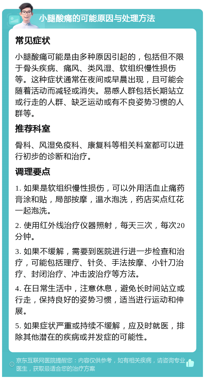 小腿酸痛的可能原因与处理方法 常见症状 小腿酸痛可能是由多种原因引起的，包括但不限于骨头疾病、痛风、类风湿、软组织慢性损伤等。这种症状通常在夜间或早晨出现，且可能会随着活动而减轻或消失。易感人群包括长期站立或行走的人群、缺乏运动或有不良姿势习惯的人群等。 推荐科室 骨科、风湿免疫科、康复科等相关科室都可以进行初步的诊断和治疗。 调理要点 1. 如果是软组织慢性损伤，可以外用活血止痛药膏涂和贴，局部按摩，温水泡洗，药店买点红花一起泡洗。 2. 使用红外线治疗仪器照射，每天三次，每次20分钟。 3. 如果不缓解，需要到医院进行进一步检查和治疗，可能包括理疗、针灸、手法按摩、小针刀治疗、封闭治疗、冲击波治疗等方法。 4. 在日常生活中，注意休息，避免长时间站立或行走，保持良好的姿势习惯，适当进行运动和伸展。 5. 如果症状严重或持续不缓解，应及时就医，排除其他潜在的疾病或并发症的可能性。