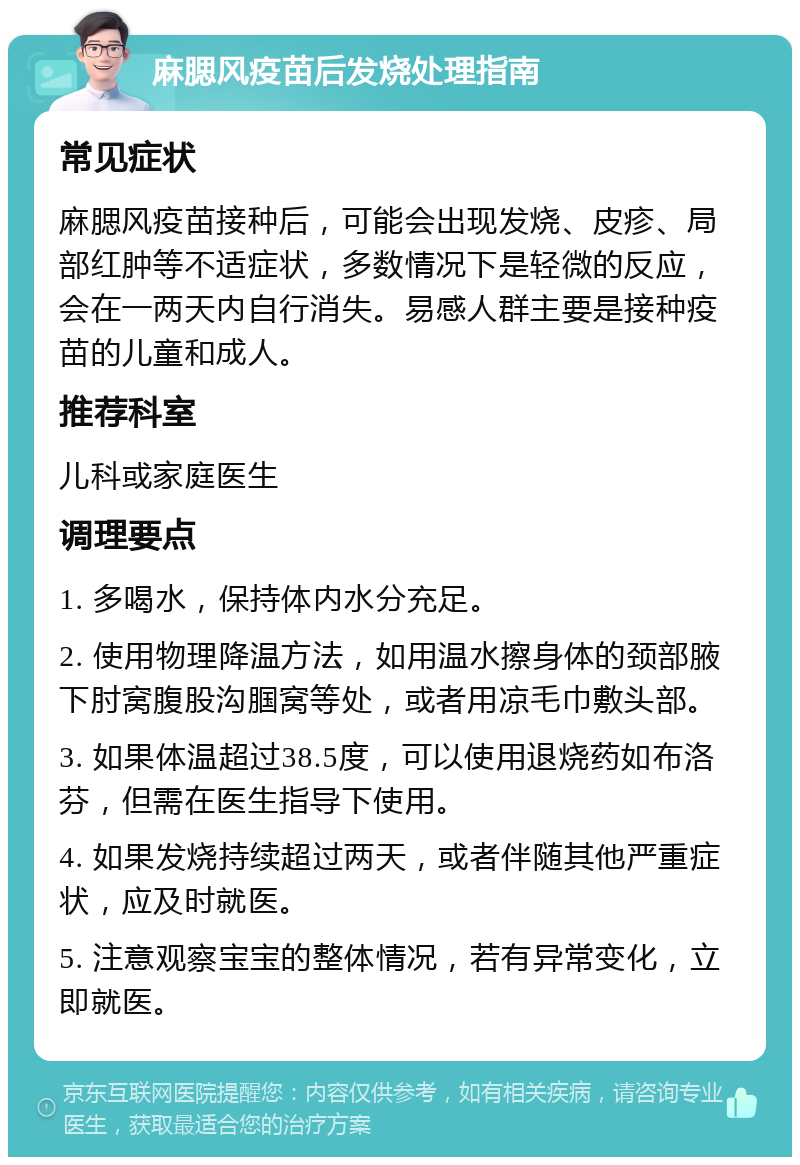 麻腮风疫苗后发烧处理指南 常见症状 麻腮风疫苗接种后，可能会出现发烧、皮疹、局部红肿等不适症状，多数情况下是轻微的反应，会在一两天内自行消失。易感人群主要是接种疫苗的儿童和成人。 推荐科室 儿科或家庭医生 调理要点 1. 多喝水，保持体内水分充足。 2. 使用物理降温方法，如用温水擦身体的颈部腋下肘窝腹股沟腘窝等处，或者用凉毛巾敷头部。 3. 如果体温超过38.5度，可以使用退烧药如布洛芬，但需在医生指导下使用。 4. 如果发烧持续超过两天，或者伴随其他严重症状，应及时就医。 5. 注意观察宝宝的整体情况，若有异常变化，立即就医。