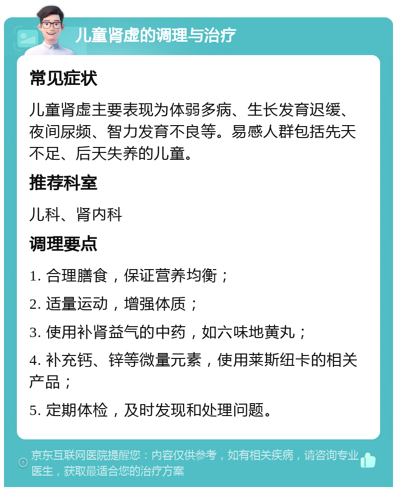 儿童肾虚的调理与治疗 常见症状 儿童肾虚主要表现为体弱多病、生长发育迟缓、夜间尿频、智力发育不良等。易感人群包括先天不足、后天失养的儿童。 推荐科室 儿科、肾内科 调理要点 1. 合理膳食，保证营养均衡； 2. 适量运动，增强体质； 3. 使用补肾益气的中药，如六味地黄丸； 4. 补充钙、锌等微量元素，使用莱斯纽卡的相关产品； 5. 定期体检，及时发现和处理问题。