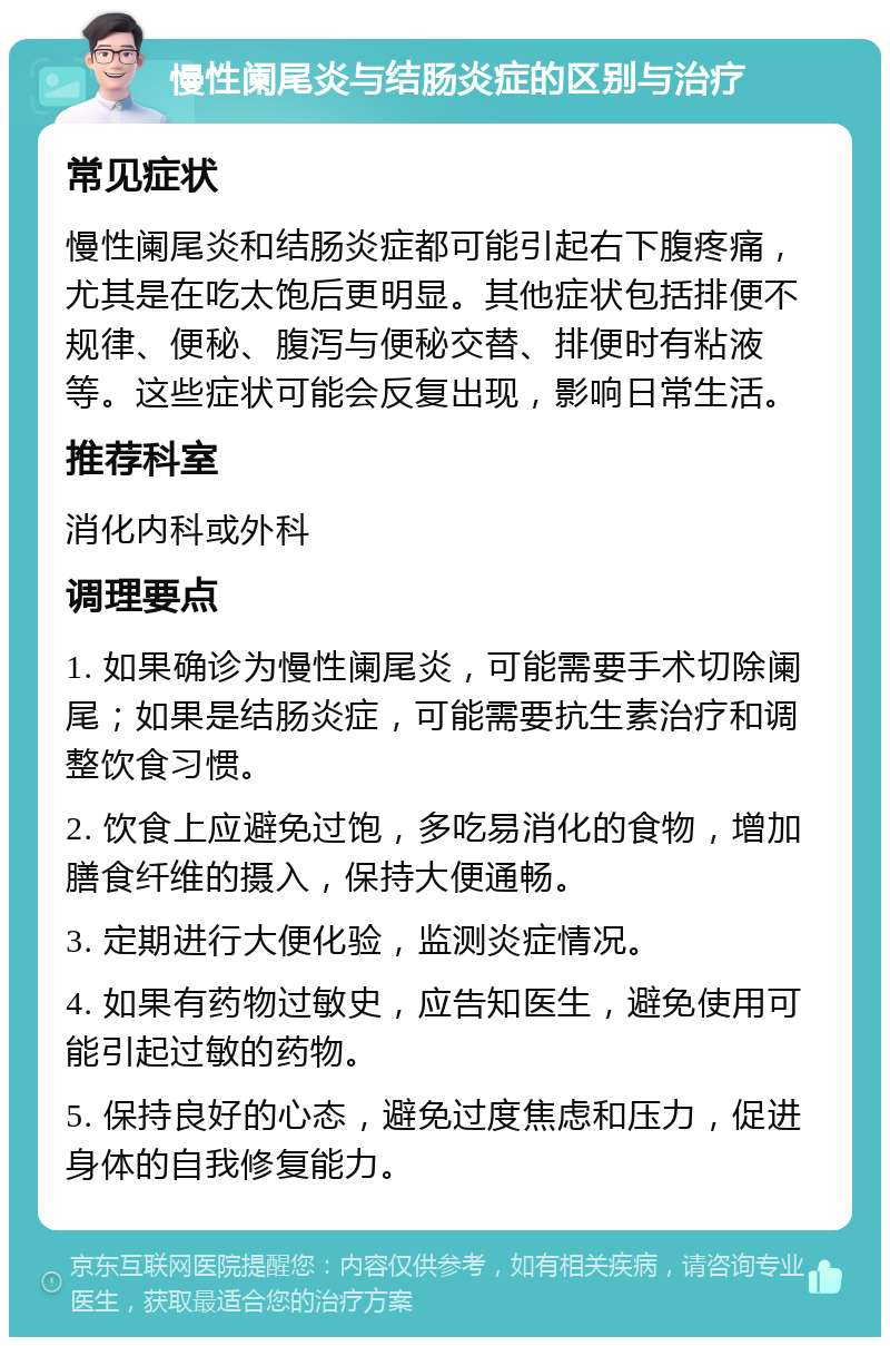 慢性阑尾炎与结肠炎症的区别与治疗 常见症状 慢性阑尾炎和结肠炎症都可能引起右下腹疼痛，尤其是在吃太饱后更明显。其他症状包括排便不规律、便秘、腹泻与便秘交替、排便时有粘液等。这些症状可能会反复出现，影响日常生活。 推荐科室 消化内科或外科 调理要点 1. 如果确诊为慢性阑尾炎，可能需要手术切除阑尾；如果是结肠炎症，可能需要抗生素治疗和调整饮食习惯。 2. 饮食上应避免过饱，多吃易消化的食物，增加膳食纤维的摄入，保持大便通畅。 3. 定期进行大便化验，监测炎症情况。 4. 如果有药物过敏史，应告知医生，避免使用可能引起过敏的药物。 5. 保持良好的心态，避免过度焦虑和压力，促进身体的自我修复能力。