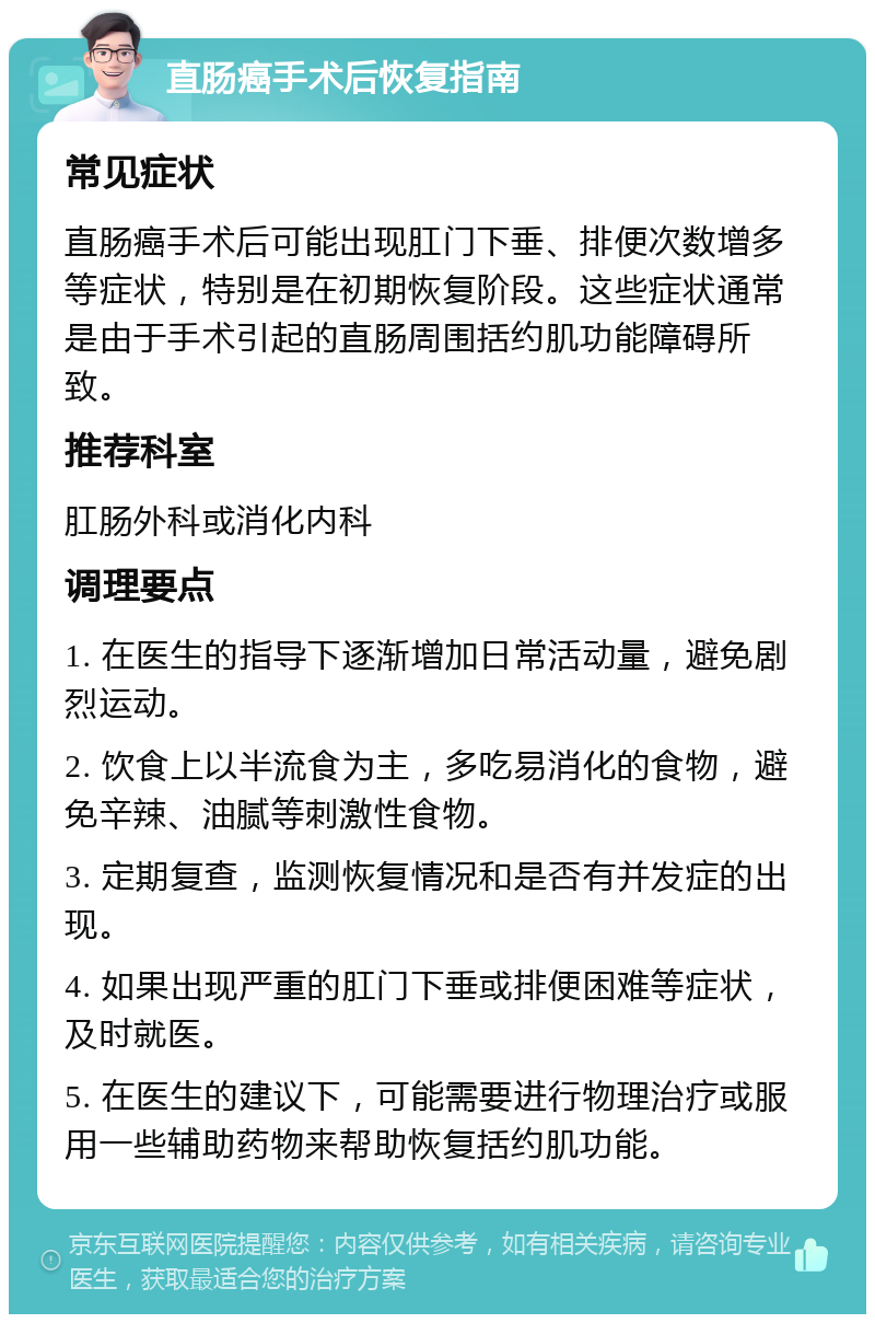 直肠癌手术后恢复指南 常见症状 直肠癌手术后可能出现肛门下垂、排便次数增多等症状，特别是在初期恢复阶段。这些症状通常是由于手术引起的直肠周围括约肌功能障碍所致。 推荐科室 肛肠外科或消化内科 调理要点 1. 在医生的指导下逐渐增加日常活动量，避免剧烈运动。 2. 饮食上以半流食为主，多吃易消化的食物，避免辛辣、油腻等刺激性食物。 3. 定期复查，监测恢复情况和是否有并发症的出现。 4. 如果出现严重的肛门下垂或排便困难等症状，及时就医。 5. 在医生的建议下，可能需要进行物理治疗或服用一些辅助药物来帮助恢复括约肌功能。