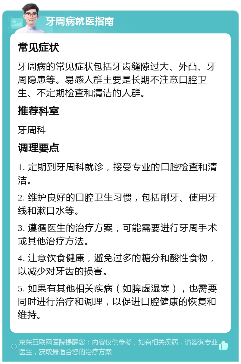 牙周病就医指南 常见症状 牙周病的常见症状包括牙齿缝隙过大、外凸、牙周隐患等。易感人群主要是长期不注意口腔卫生、不定期检查和清洁的人群。 推荐科室 牙周科 调理要点 1. 定期到牙周科就诊，接受专业的口腔检查和清洁。 2. 维护良好的口腔卫生习惯，包括刷牙、使用牙线和漱口水等。 3. 遵循医生的治疗方案，可能需要进行牙周手术或其他治疗方法。 4. 注意饮食健康，避免过多的糖分和酸性食物，以减少对牙齿的损害。 5. 如果有其他相关疾病（如脾虚湿寒），也需要同时进行治疗和调理，以促进口腔健康的恢复和维持。