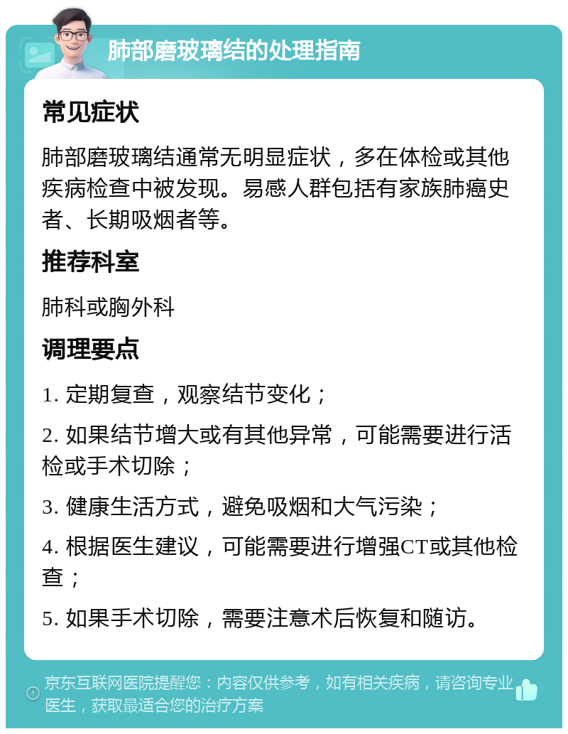 肺部磨玻璃结的处理指南 常见症状 肺部磨玻璃结通常无明显症状，多在体检或其他疾病检查中被发现。易感人群包括有家族肺癌史者、长期吸烟者等。 推荐科室 肺科或胸外科 调理要点 1. 定期复查，观察结节变化； 2. 如果结节增大或有其他异常，可能需要进行活检或手术切除； 3. 健康生活方式，避免吸烟和大气污染； 4. 根据医生建议，可能需要进行增强CT或其他检查； 5. 如果手术切除，需要注意术后恢复和随访。