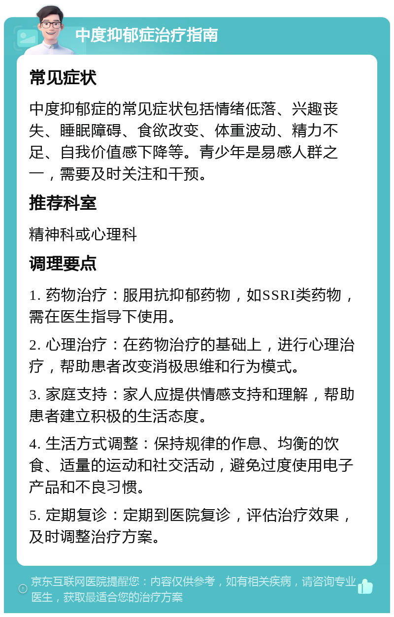 中度抑郁症治疗指南 常见症状 中度抑郁症的常见症状包括情绪低落、兴趣丧失、睡眠障碍、食欲改变、体重波动、精力不足、自我价值感下降等。青少年是易感人群之一，需要及时关注和干预。 推荐科室 精神科或心理科 调理要点 1. 药物治疗：服用抗抑郁药物，如SSRI类药物，需在医生指导下使用。 2. 心理治疗：在药物治疗的基础上，进行心理治疗，帮助患者改变消极思维和行为模式。 3. 家庭支持：家人应提供情感支持和理解，帮助患者建立积极的生活态度。 4. 生活方式调整：保持规律的作息、均衡的饮食、适量的运动和社交活动，避免过度使用电子产品和不良习惯。 5. 定期复诊：定期到医院复诊，评估治疗效果，及时调整治疗方案。